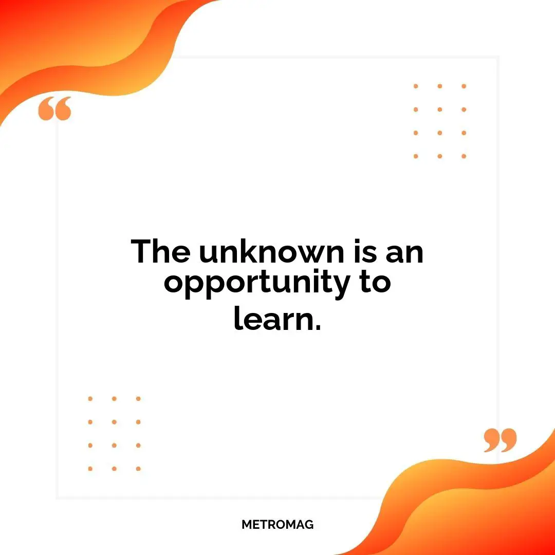 The unknown is an opportunity to learn.