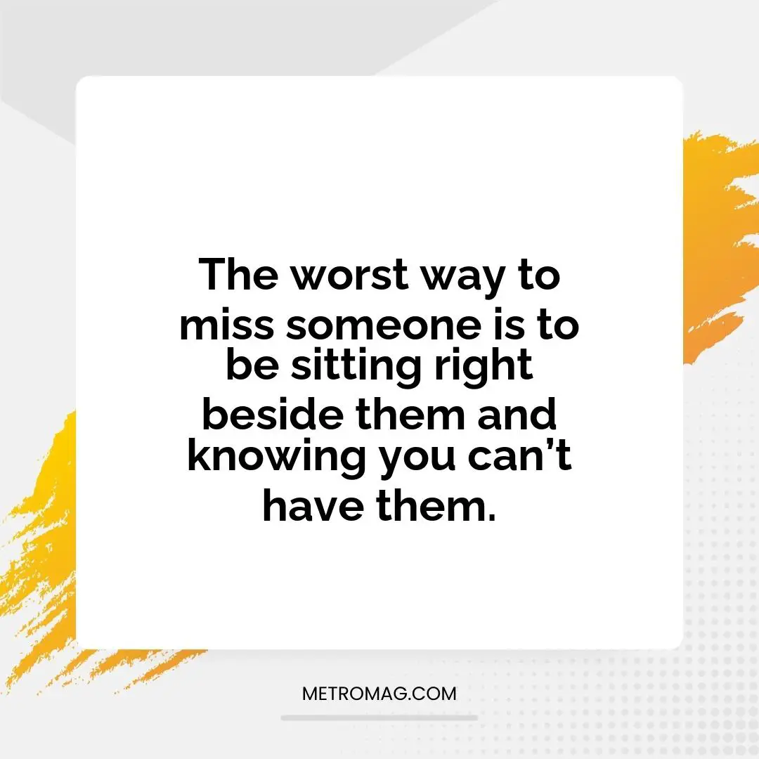 The worst way to miss someone is to be sitting right beside them and knowing you can’t have them.
