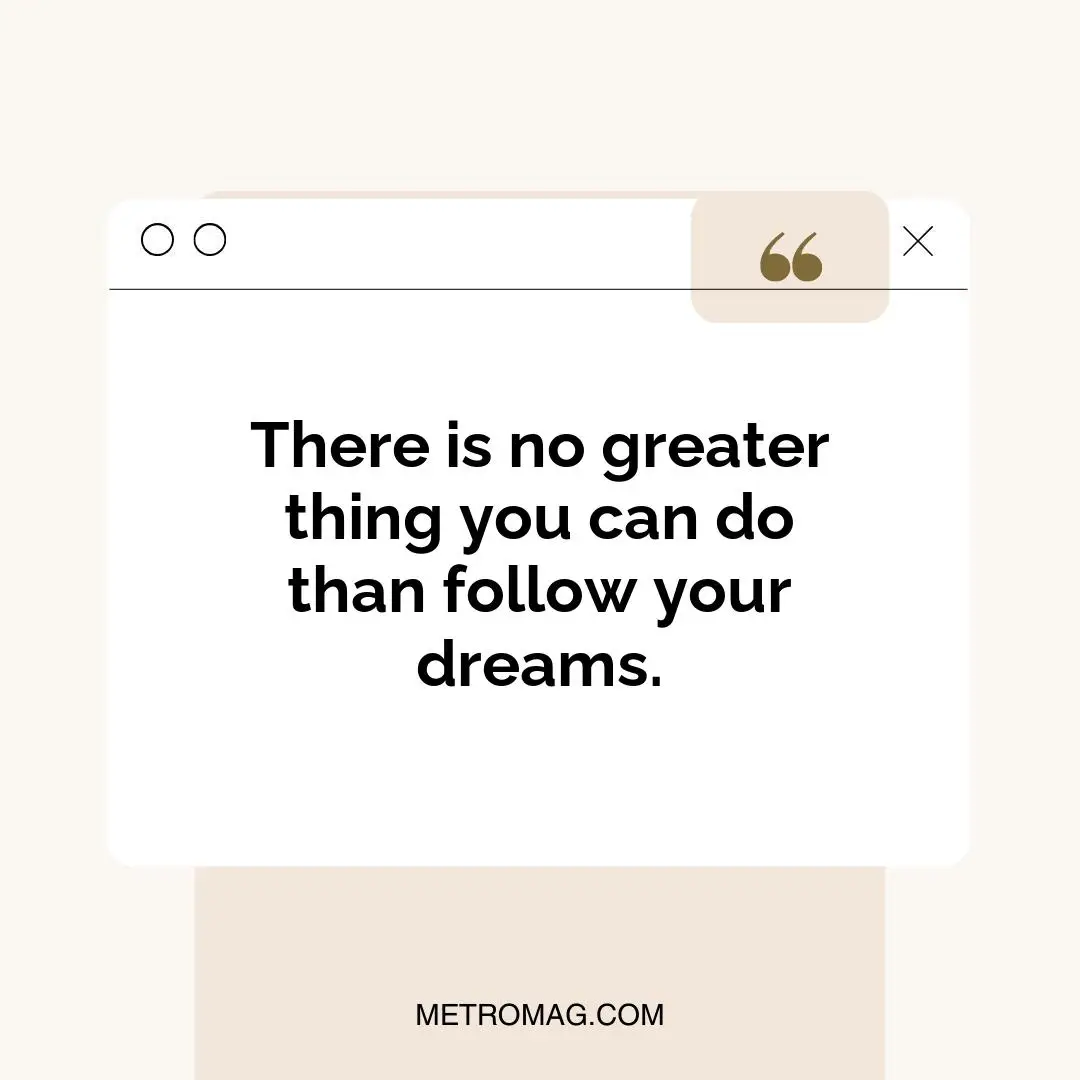 There is no greater thing you can do than follow your dreams.