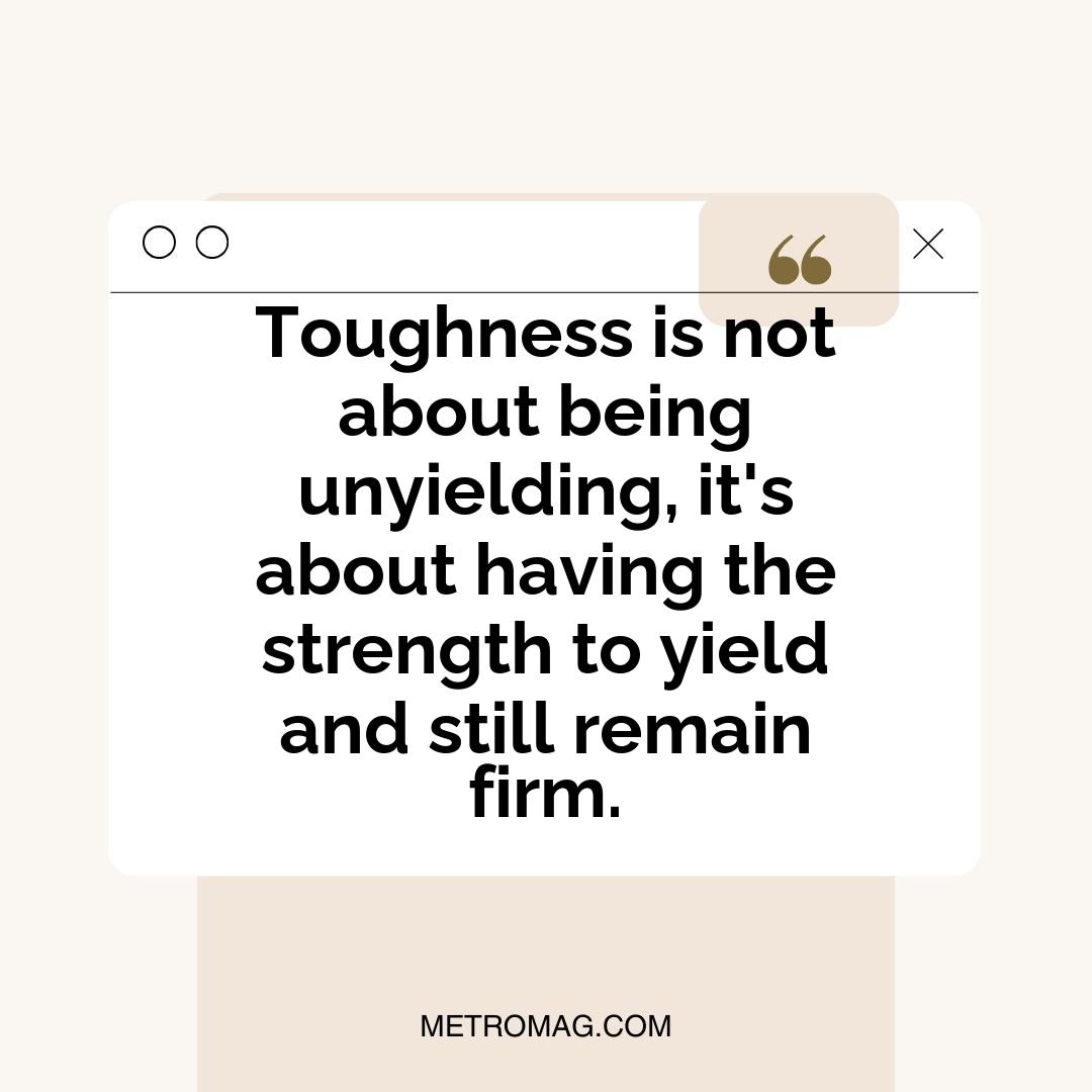 Toughness is not about being unyielding, it's about having the strength to yield and still remain firm.
