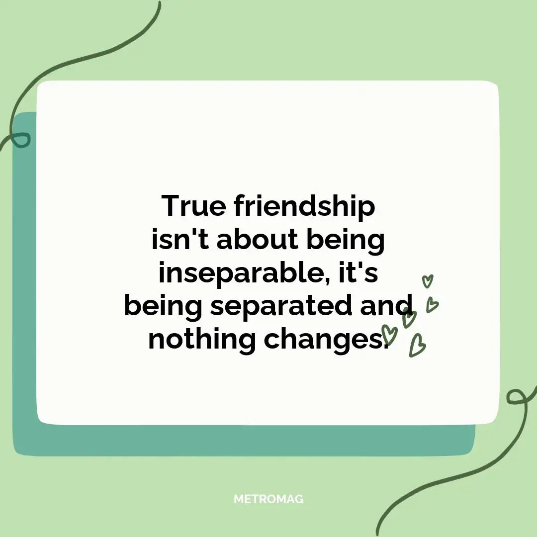 True friendship isn't about being inseparable, it's being separated and nothing changes.