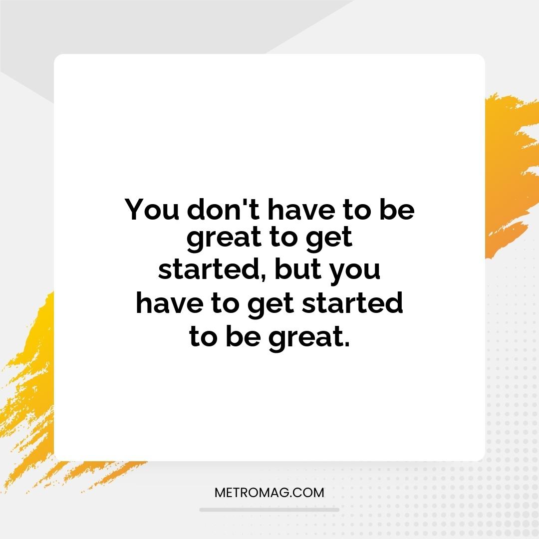 You don't have to be great to get started, but you have to get started to be great.