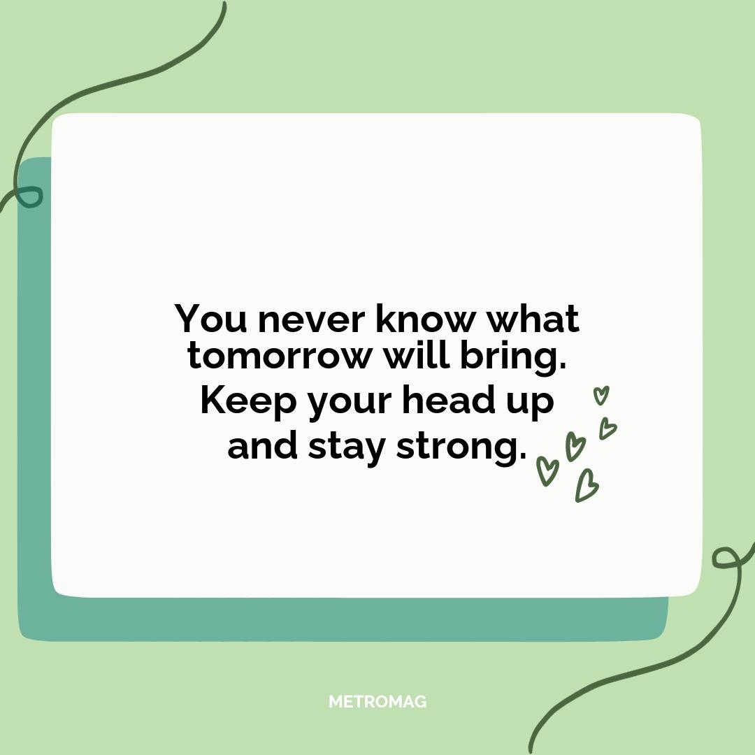 You never know what tomorrow will bring. Keep your head up and stay strong.