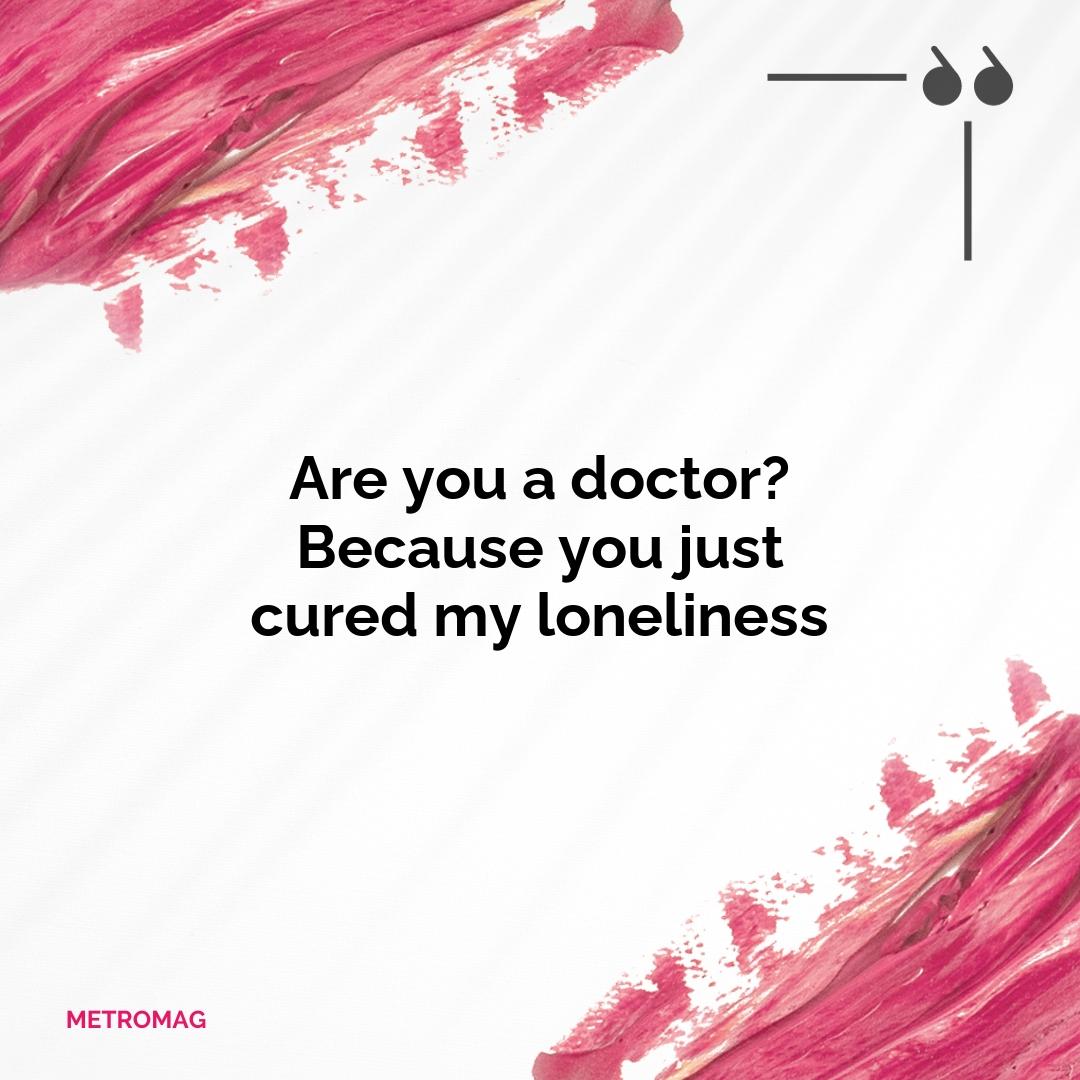 Are you a doctor? Because you just cured my loneliness