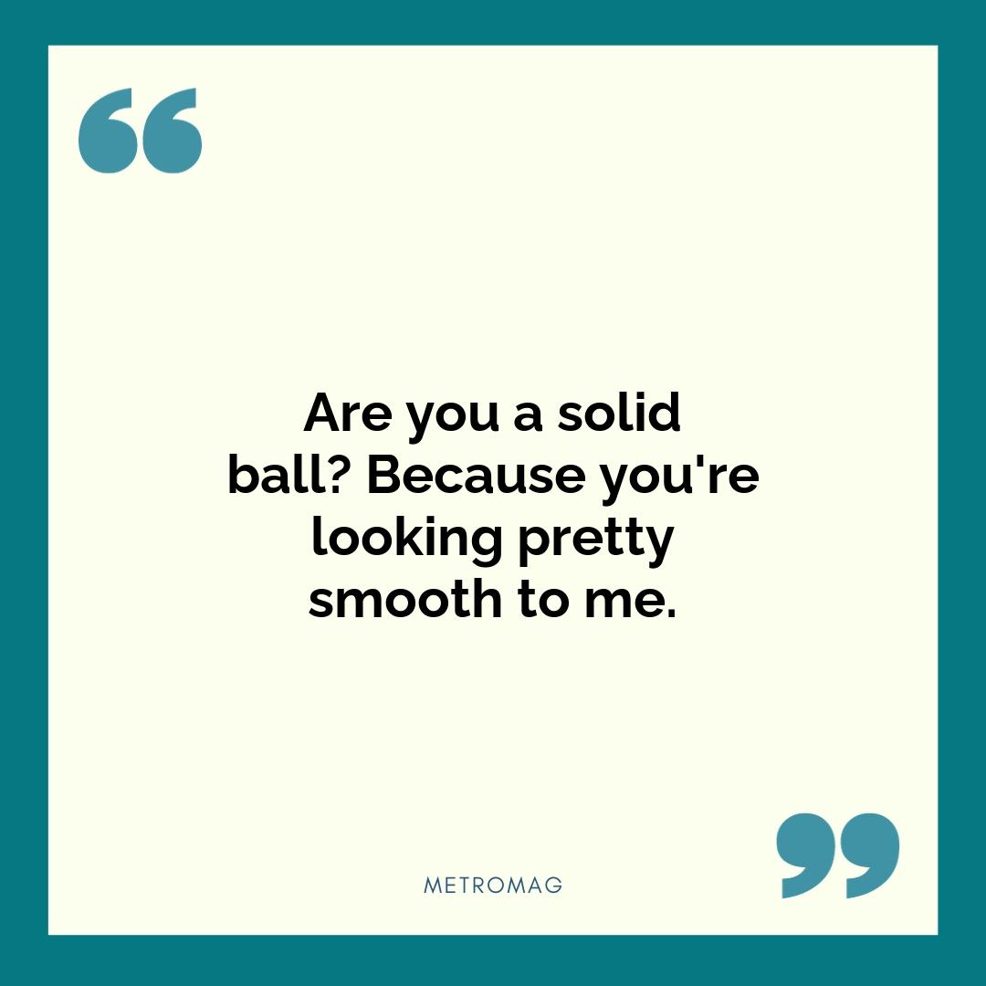 Are you a solid ball? Because you're looking pretty smooth to me.