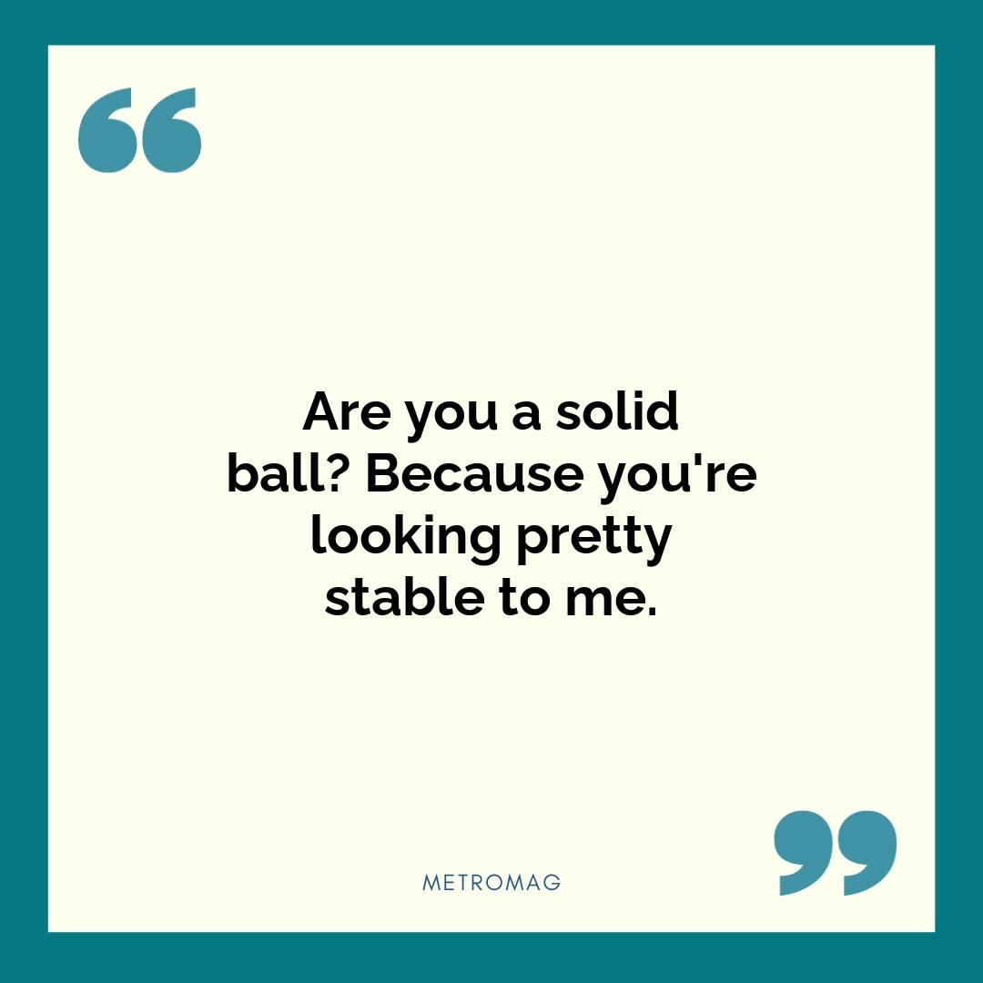 Are you a solid ball? Because you're looking pretty stable to me.