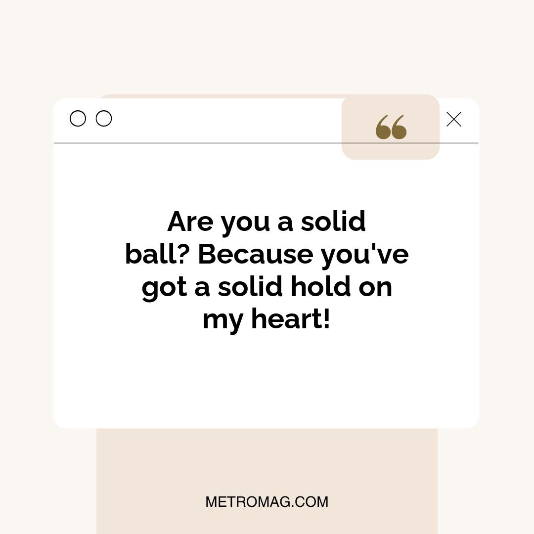 Are you a solid ball? Because you've got a solid hold on my heart!