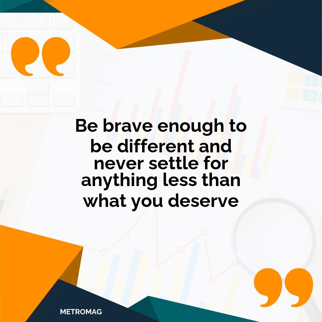 Be brave enough to be different and never settle for anything less than what you deserve