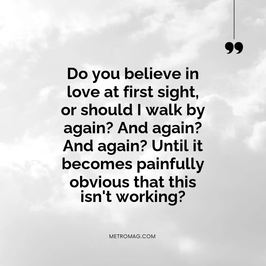 Do you believe in love at first sight, or should I walk by again? And again? And again? Until it becomes painfully obvious that this isn't working?