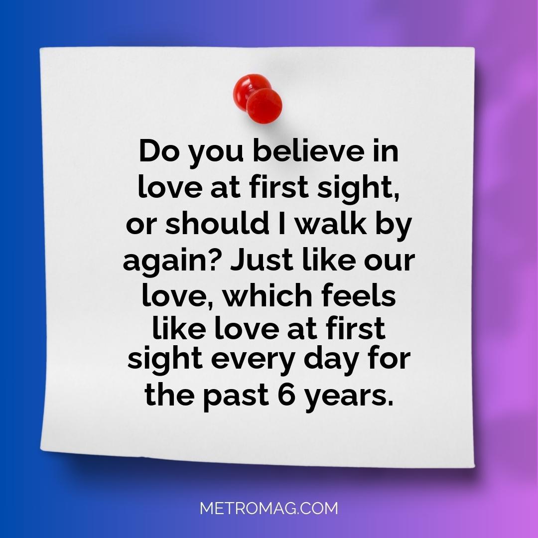 Do you believe in love at first sight, or should I walk by again? Just like our love, which feels like love at first sight every day for the past 6 years.