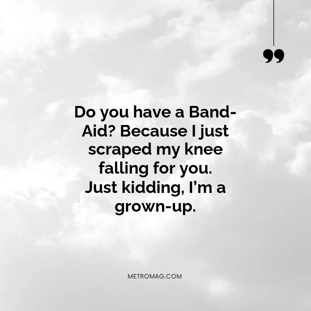 Do you have a Band-Aid? Because I just scraped my knee falling for you. Just kidding, I’m a grown-up.