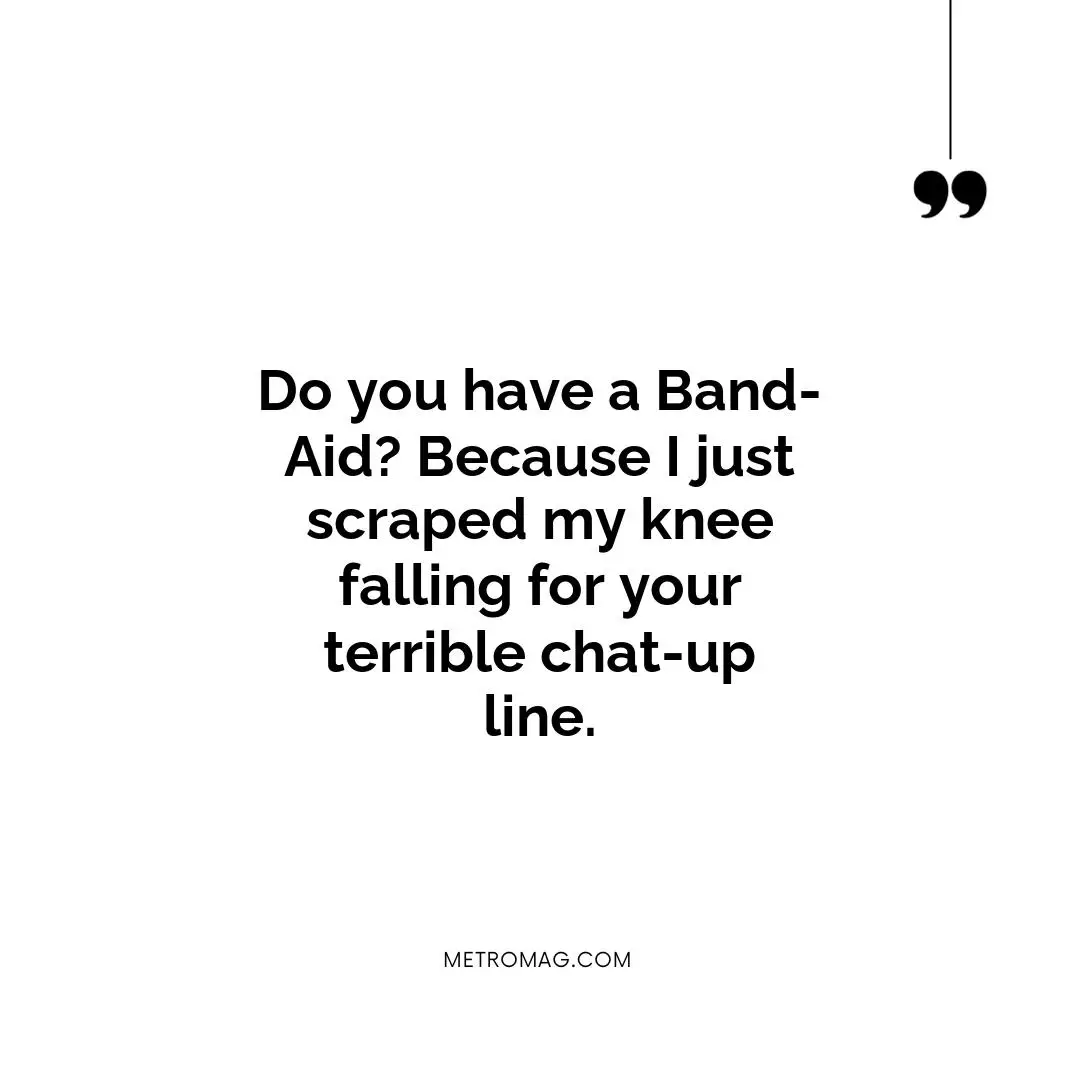 Do you have a Band-Aid? Because I just scraped my knee falling for your terrible chat-up line.