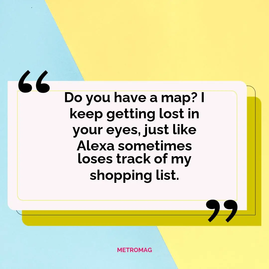 Do you have a map? I keep getting lost in your eyes, just like Alexa sometimes loses track of my shopping list.