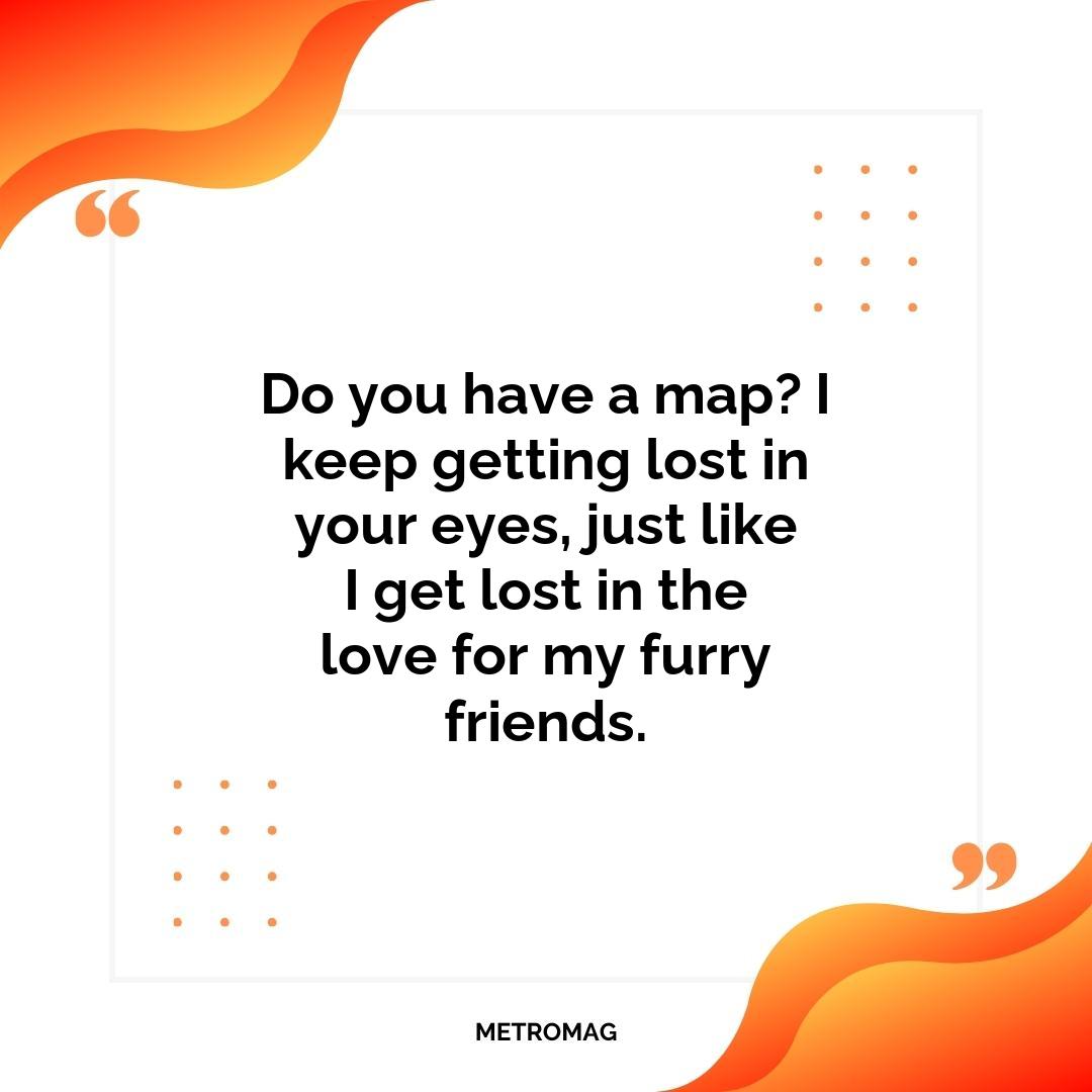 Do you have a map? I keep getting lost in your eyes, just like I get lost in the love for my furry friends.