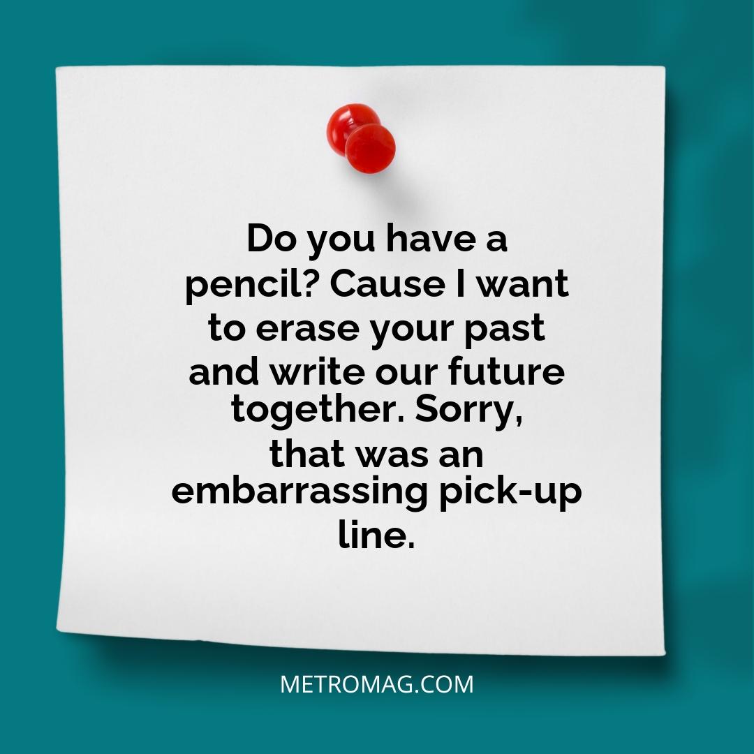 Do you have a pencil? Cause I want to erase your past and write our future together. Sorry, that was an embarrassing pick-up line.