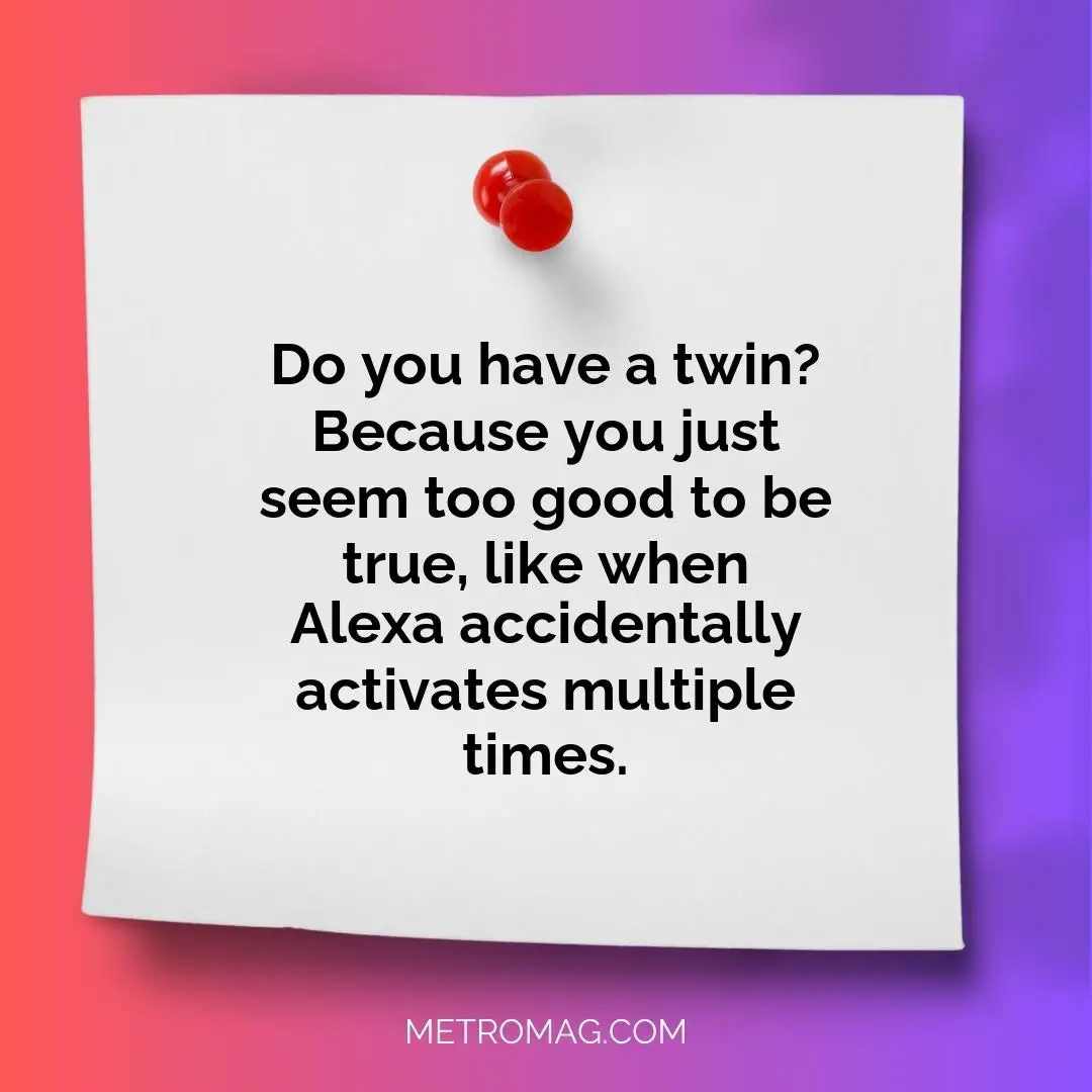 Do you have a twin? Because you just seem too good to be true, like when Alexa accidentally activates multiple times.