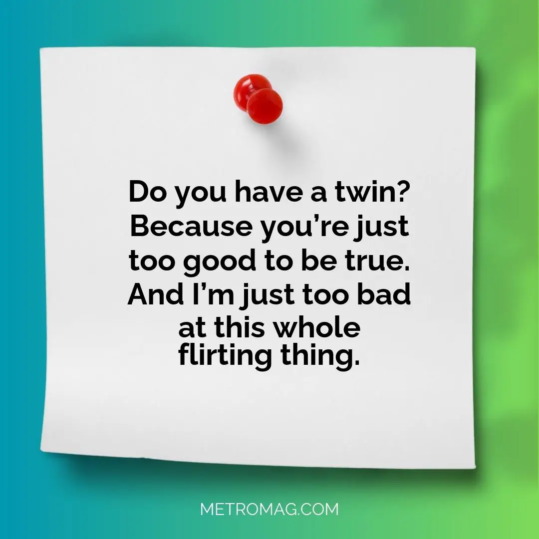 Do you have a twin? Because you’re just too good to be true. And I’m just too bad at this whole flirting thing.