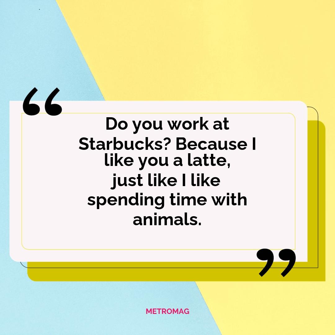 Do you work at Starbucks? Because I like you a latte, just like I like spending time with animals.
