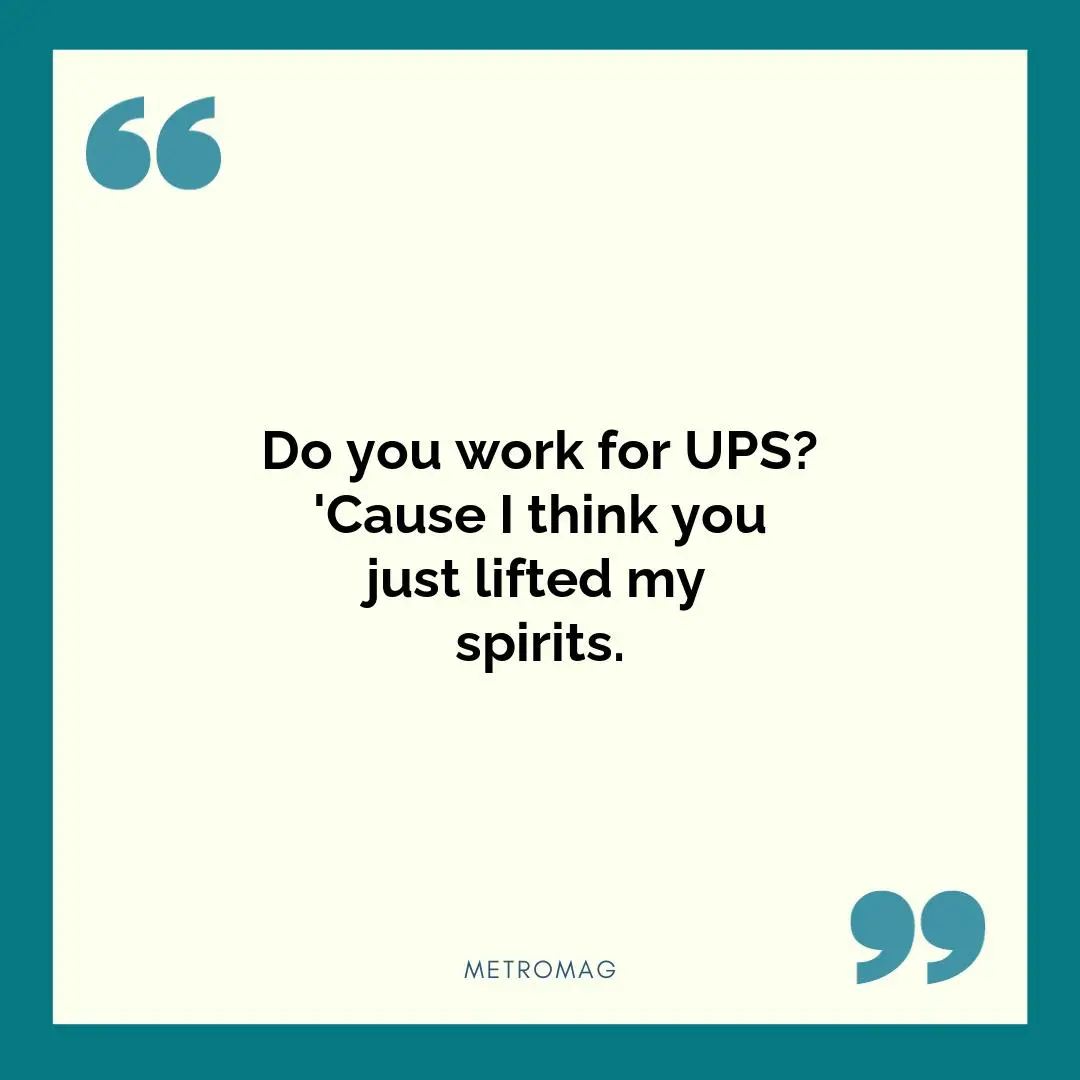 Do you work for UPS? 'Cause I think you just lifted my spirits.