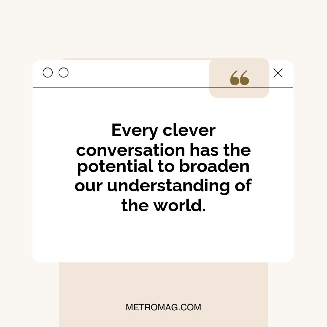 Every clever conversation has the potential to broaden our understanding of the world.