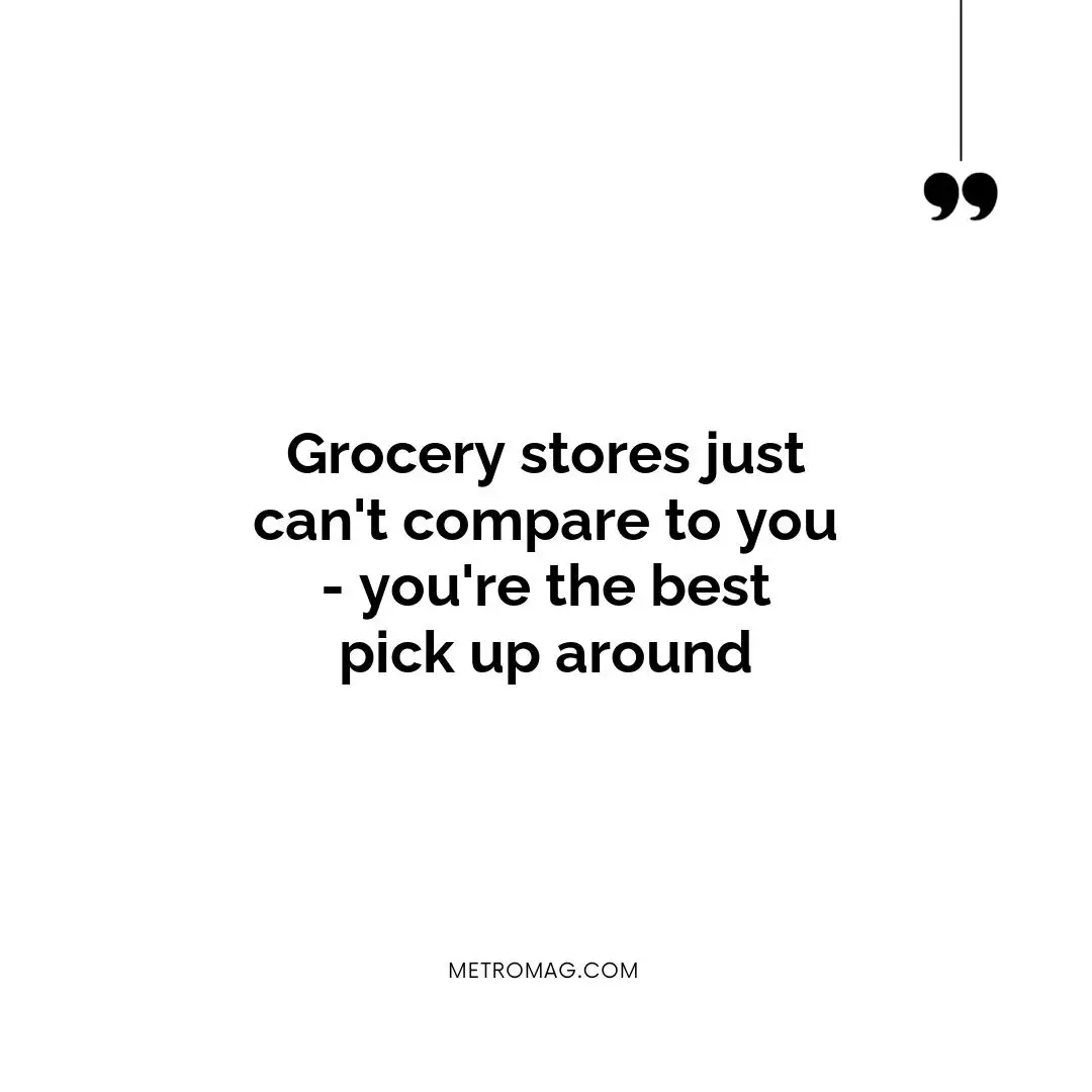 Grocery stores just can't compare to you - you're the best pick up around