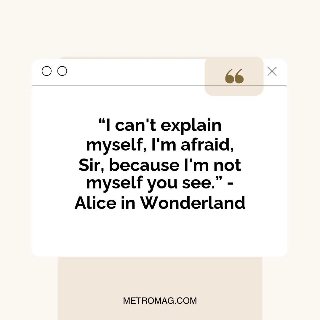 “I can't explain myself, I'm afraid, Sir, because I'm not myself you see.” - Alice in Wonderland