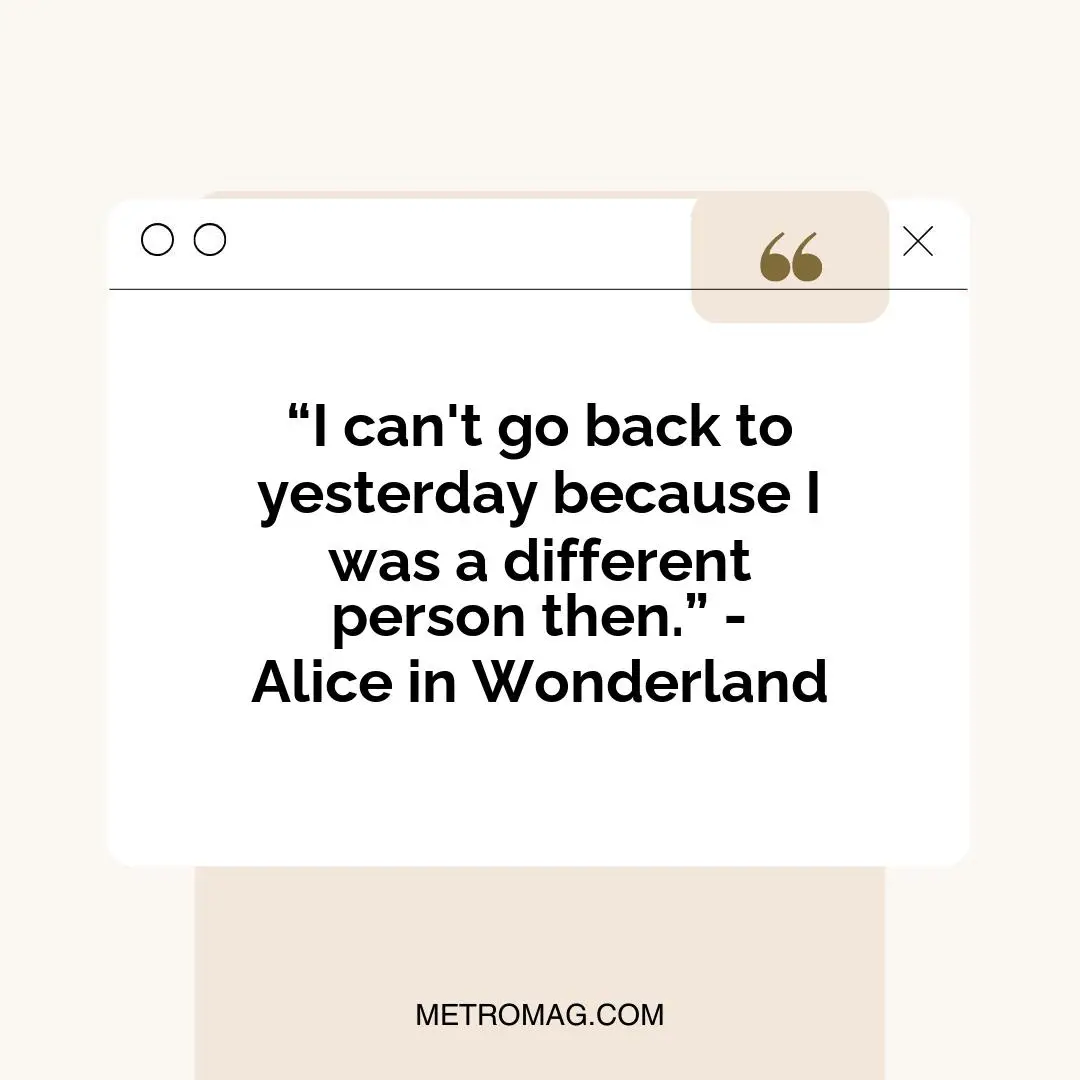 “I can't go back to yesterday because I was a different person then.” - Alice in Wonderland