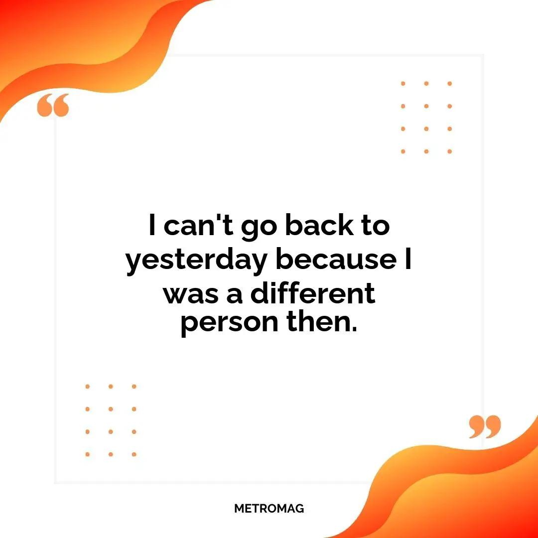 I can't go back to yesterday because I was a different person then.
