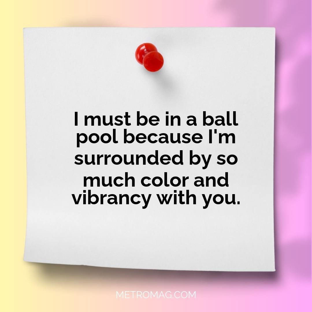 I must be in a ball pool because I'm surrounded by so much color and vibrancy with you.