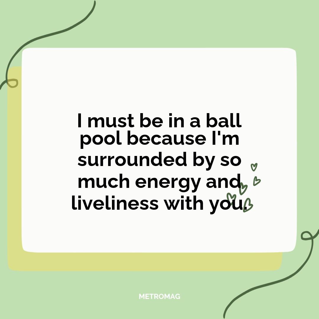I must be in a ball pool because I'm surrounded by so much energy and liveliness with you.