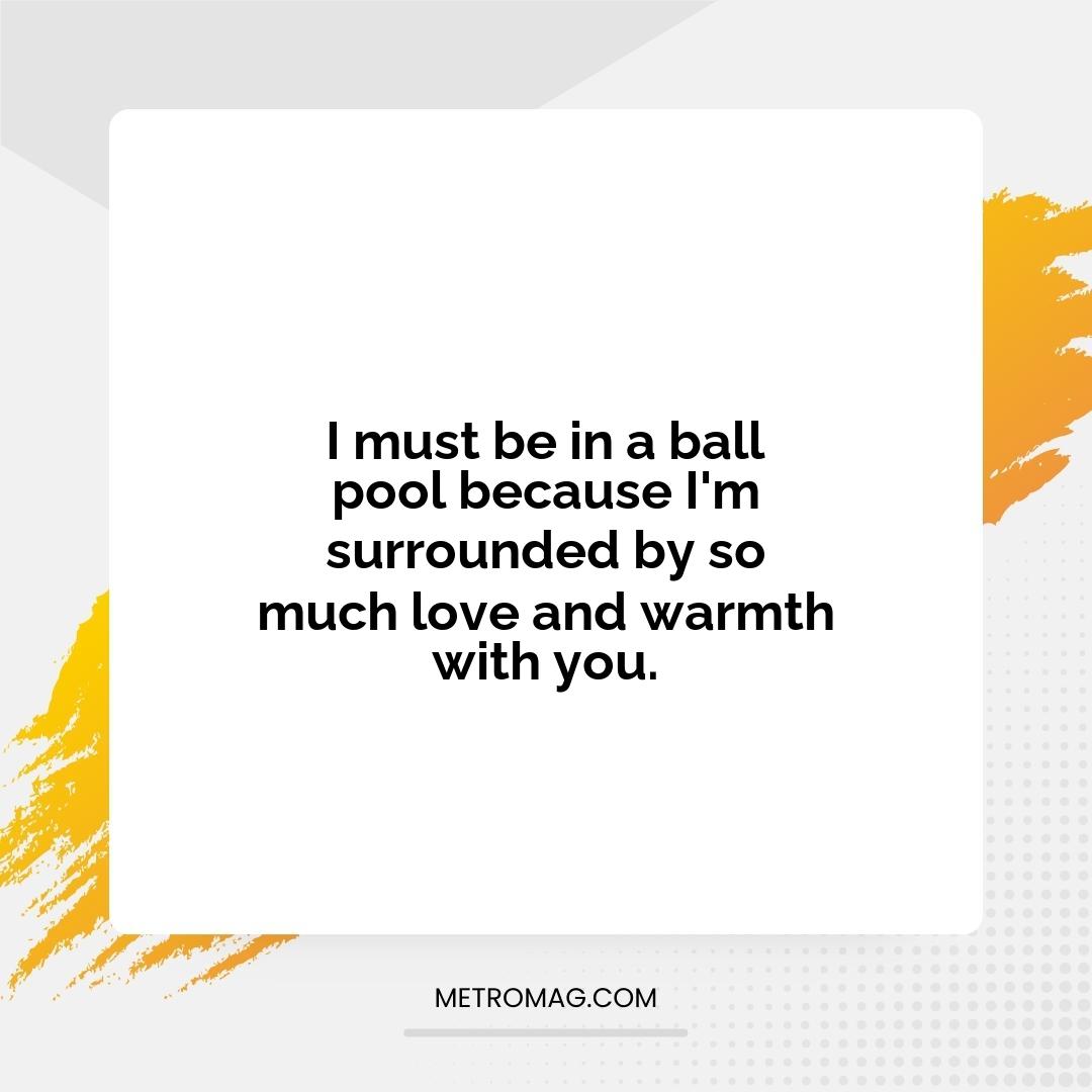 I must be in a ball pool because I'm surrounded by so much love and warmth with you.