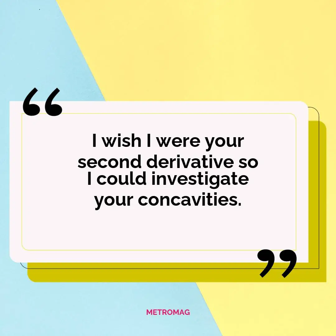 I wish I were your second derivative so I could investigate your concavities.