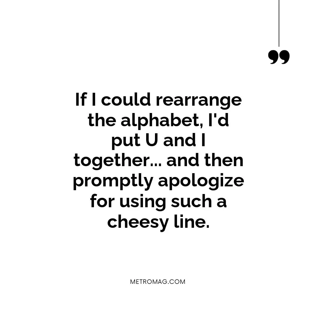 If I could rearrange the alphabet, I'd put U and I together... and then promptly apologize for using such a cheesy line.