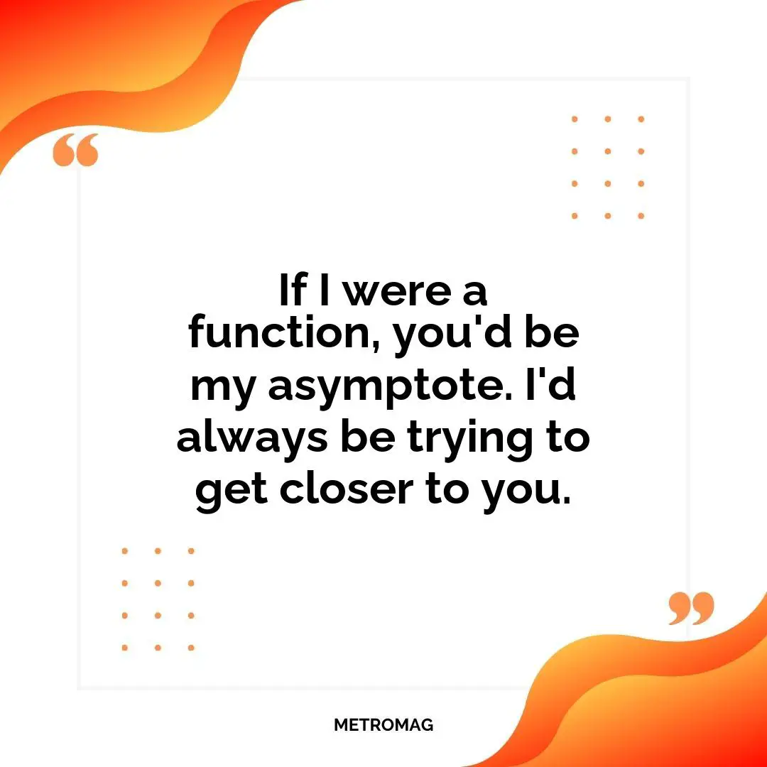If I were a function, you'd be my asymptote. I'd always be trying to get closer to you.
