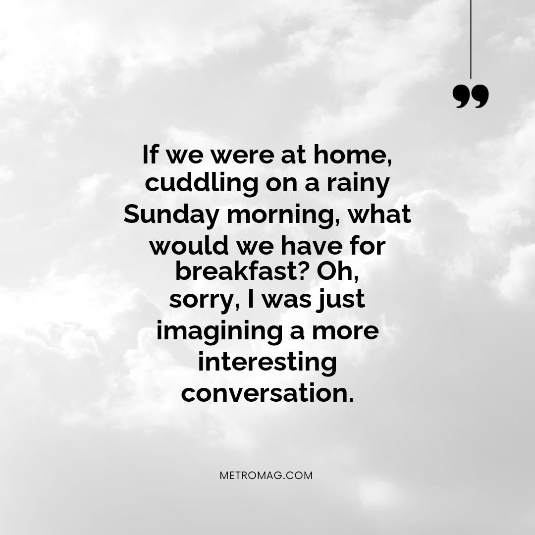 If we were at home, cuddling on a rainy Sunday morning, what would we have for breakfast? Oh, sorry, I was just imagining a more interesting conversation.