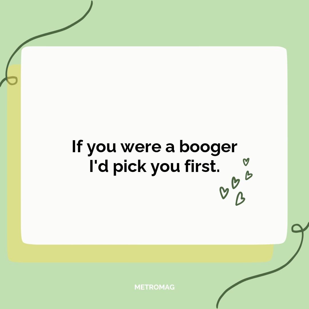 If you were a booger I'd pick you first.
