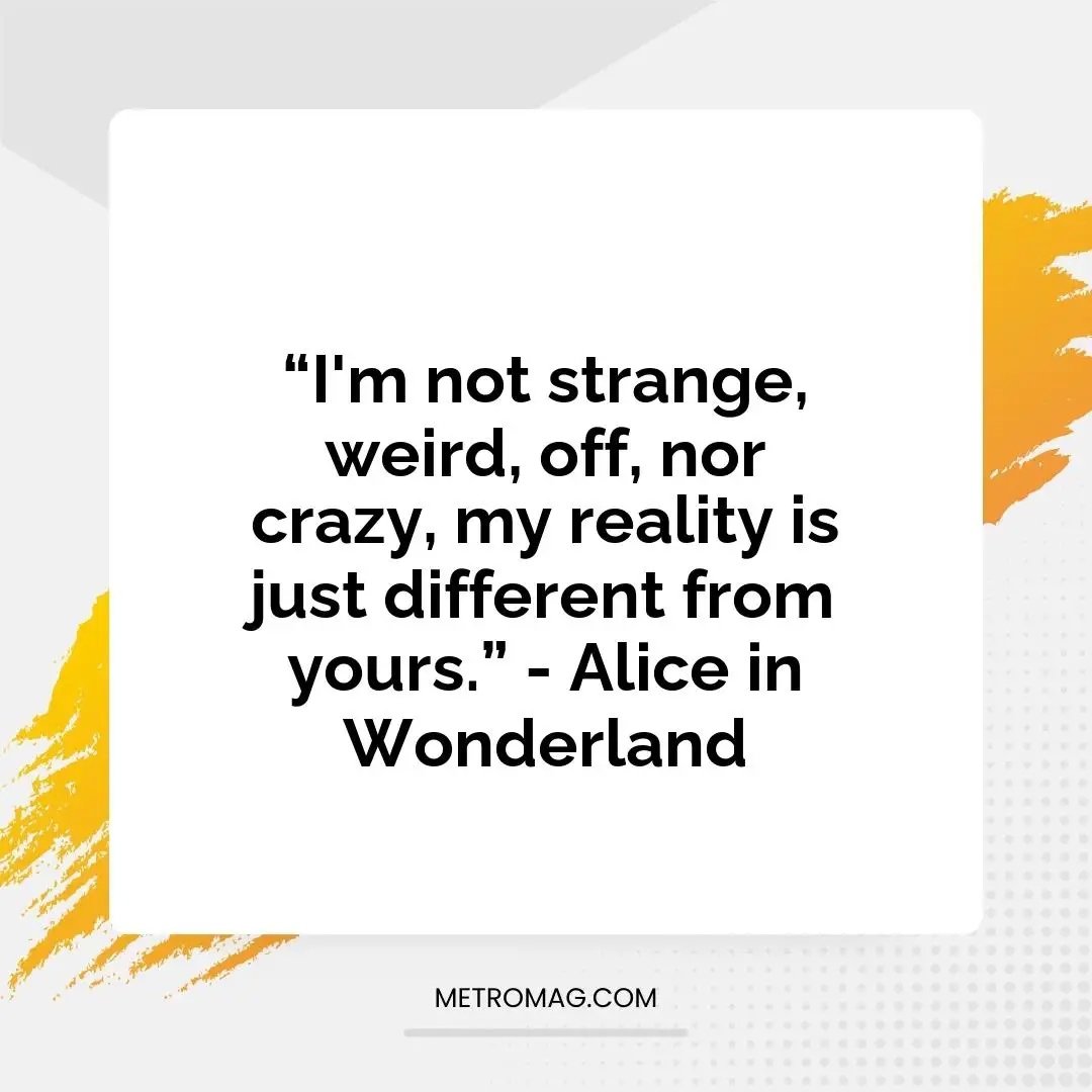 “I'm not strange, weird, off, nor crazy, my reality is just different from yours.” - Alice in Wonderland