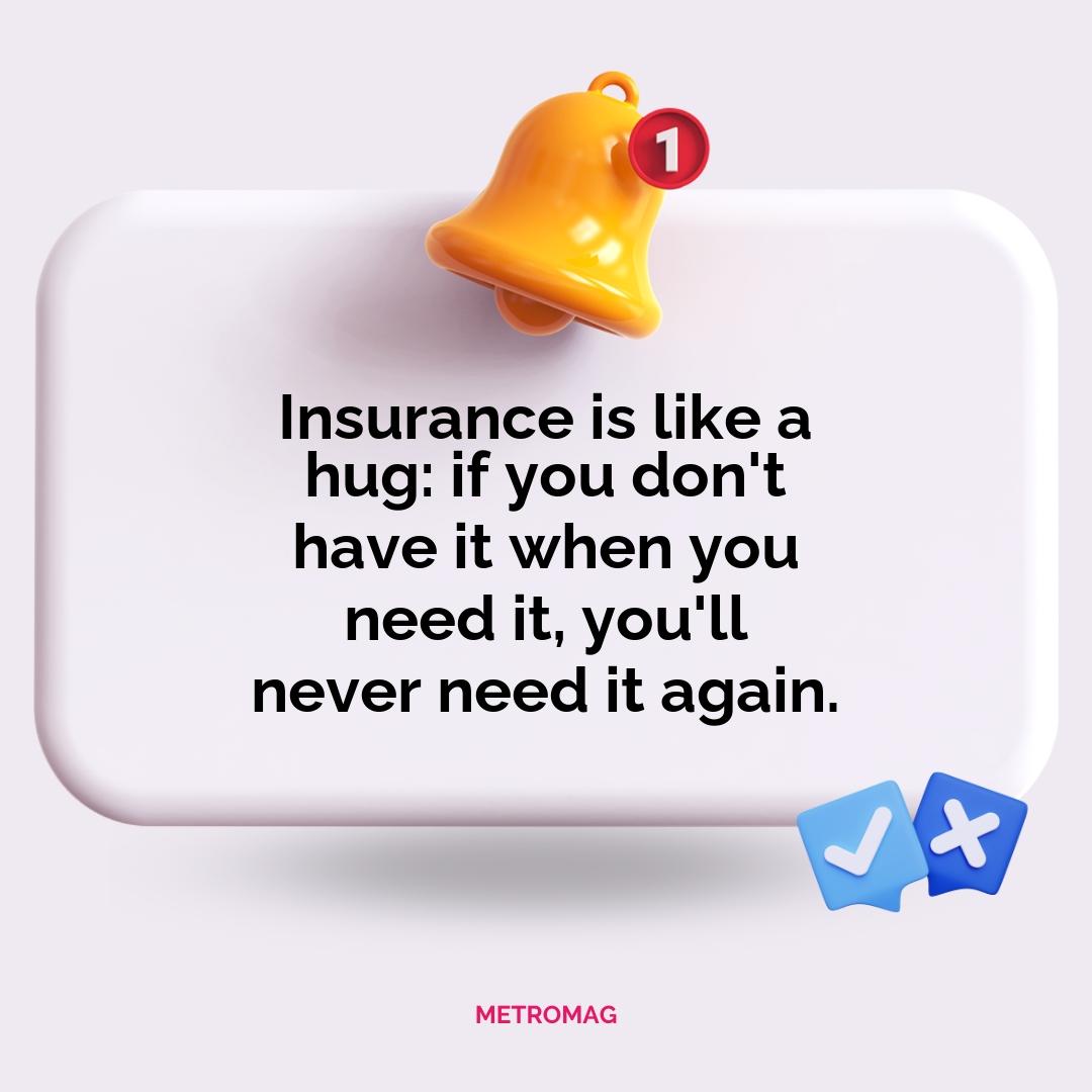 Insurance is like a hug: if you don't have it when you need it, you'll never need it again.