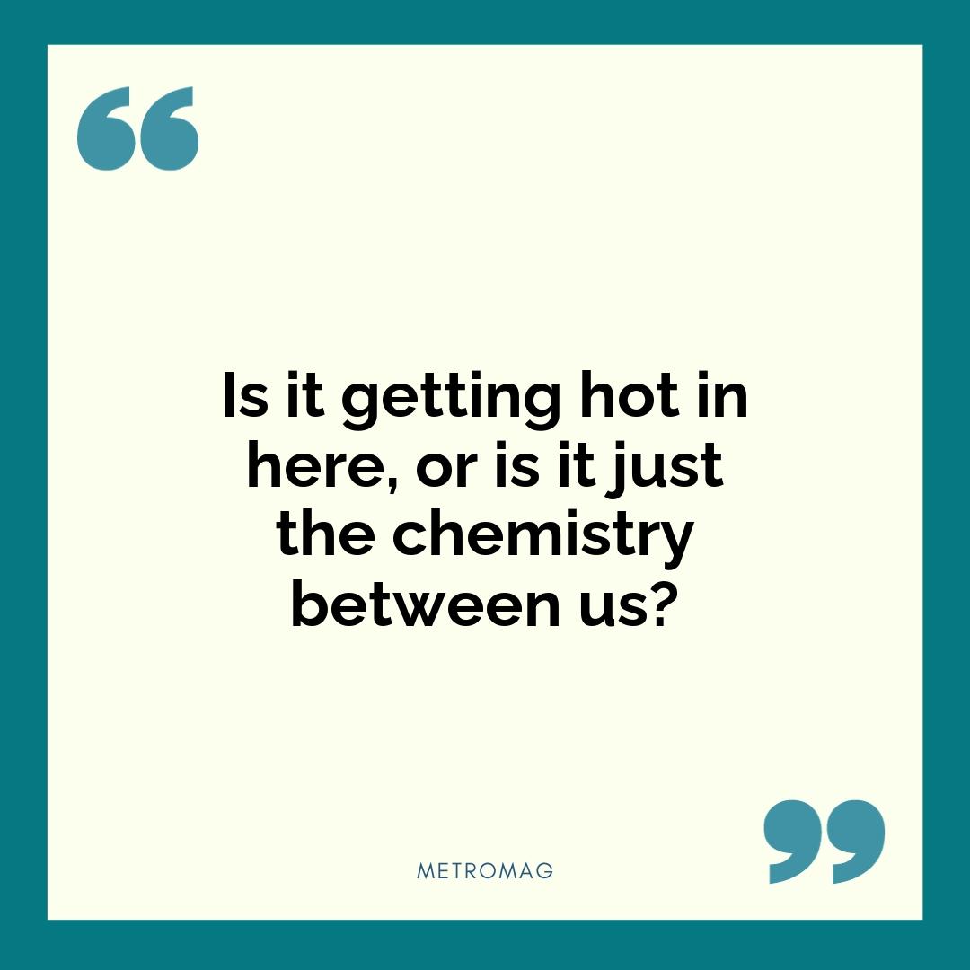 Is it getting hot in here, or is it just the chemistry between us?