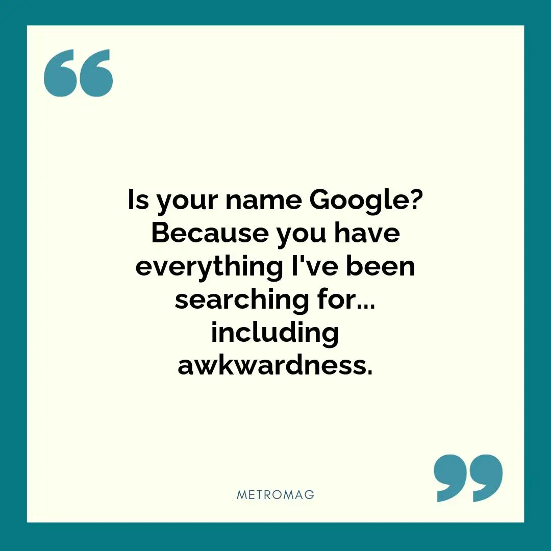 Is your name Google? Because you have everything I've been searching for... including awkwardness.