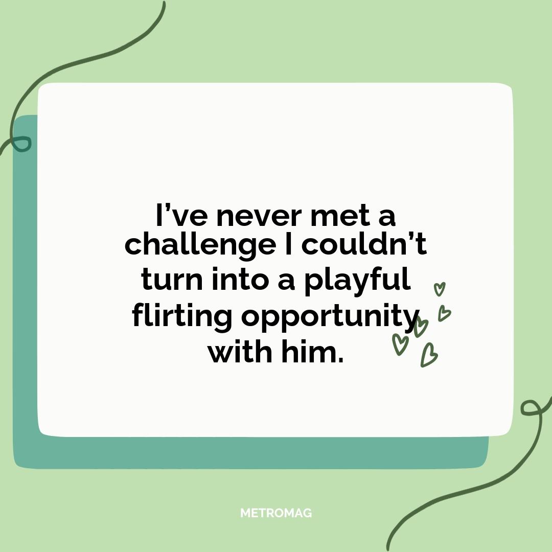 I’ve never met a challenge I couldn’t turn into a playful flirting opportunity with him.