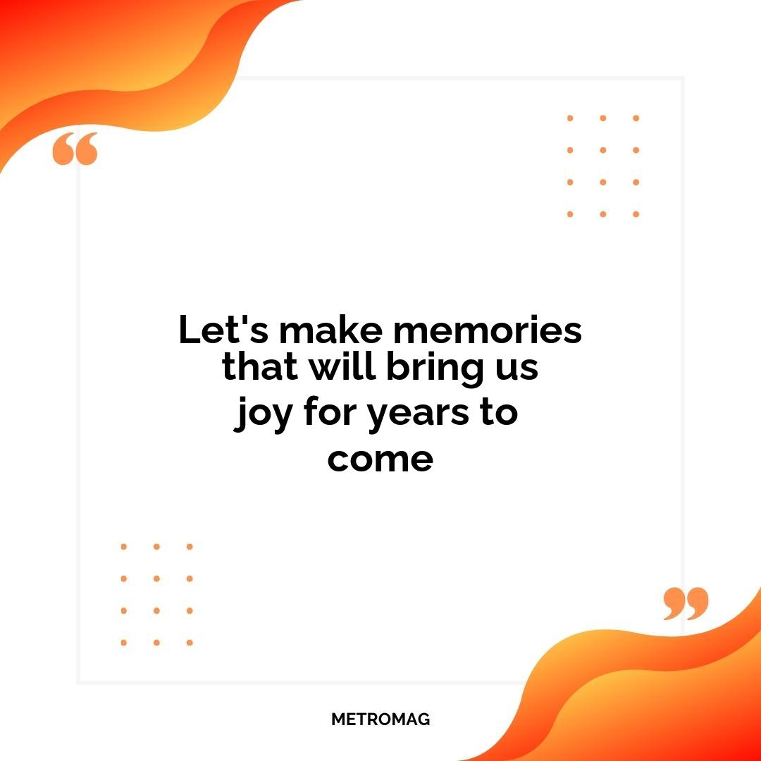 Let's make memories that will bring us joy for years to come