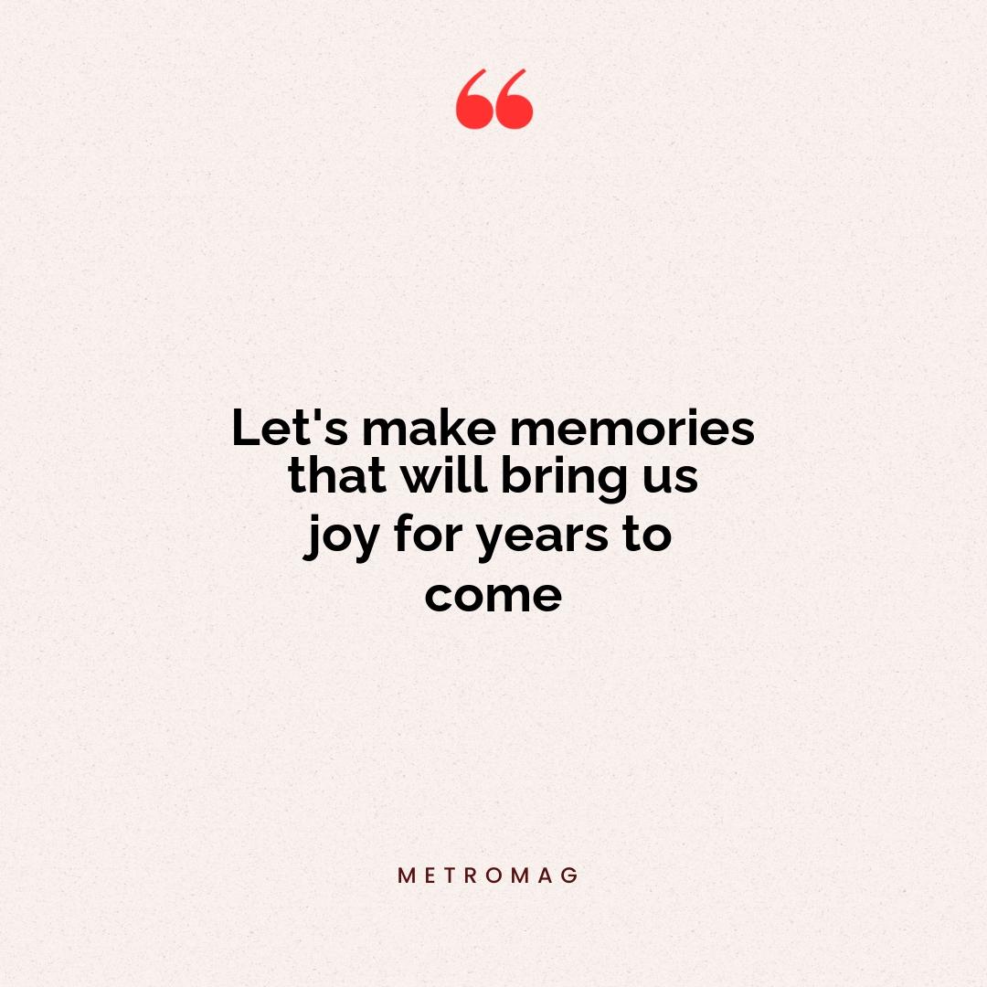Let's make memories that will bring us joy for years to come