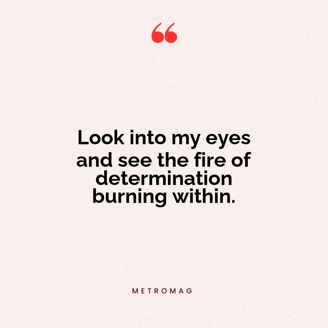 Look into my eyes and see the fire of determination burning within.