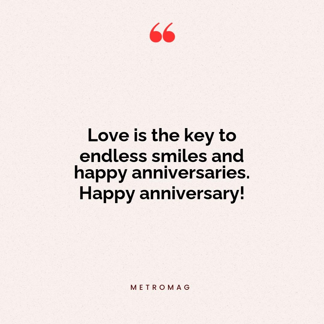 Love is the key to endless smiles and happy anniversaries. Happy anniversary!