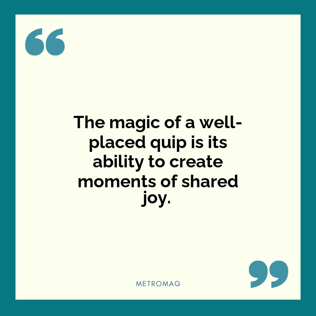 The magic of a well-placed quip is its ability to create moments of shared joy.