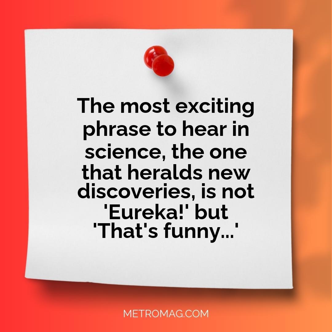 The most exciting phrase to hear in science, the one that heralds new discoveries, is not 'Eureka!' but 'That's funny...'