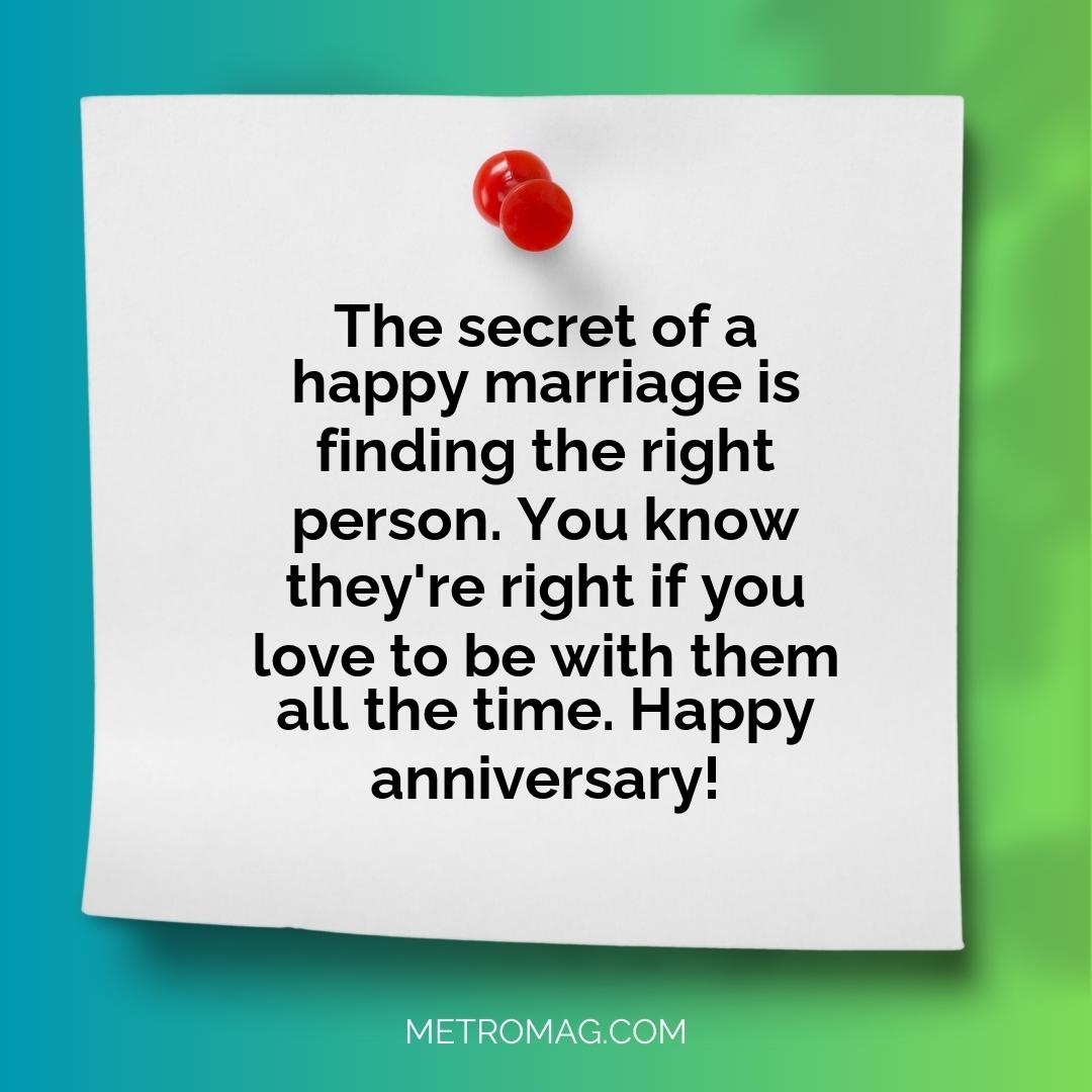 The secret of a happy marriage is finding the right person. You know they're right if you love to be with them all the time. Happy anniversary!