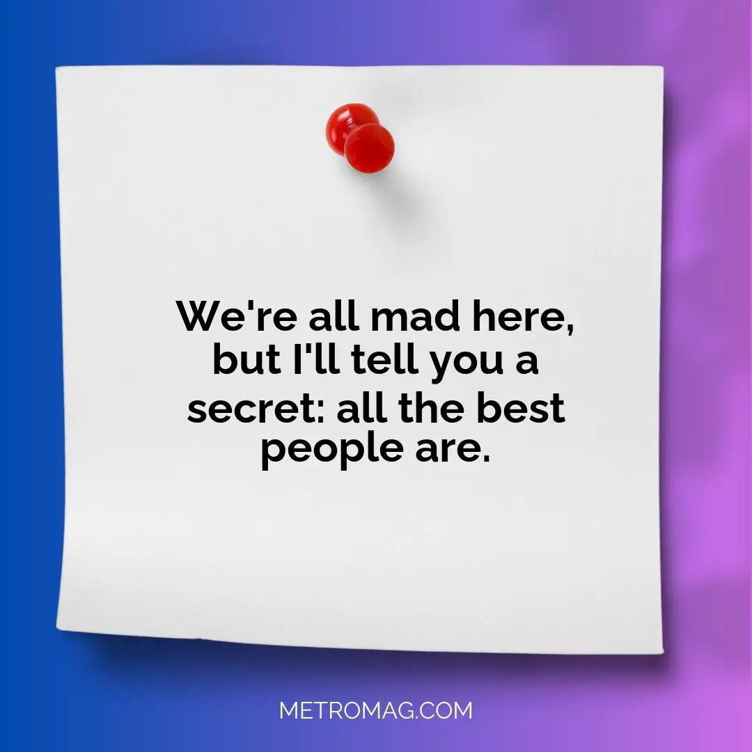We're all mad here, but I'll tell you a secret: all the best people are.