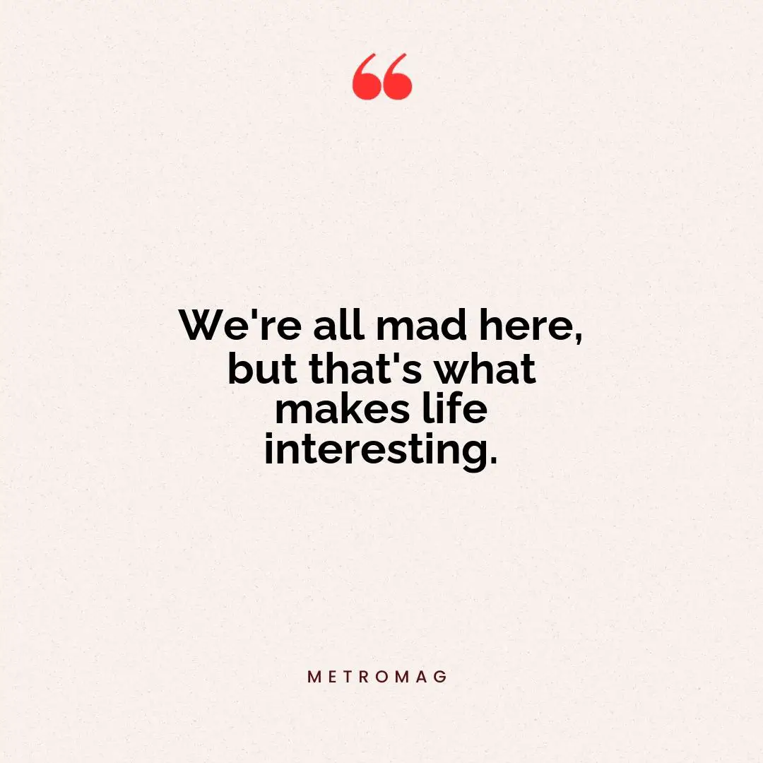 We're all mad here, but that's what makes life interesting.